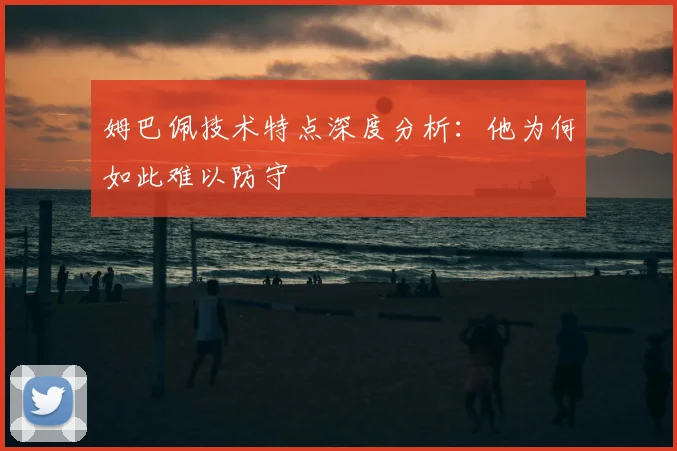 姆巴佩技术特点深度分析：他为何如此难以防守