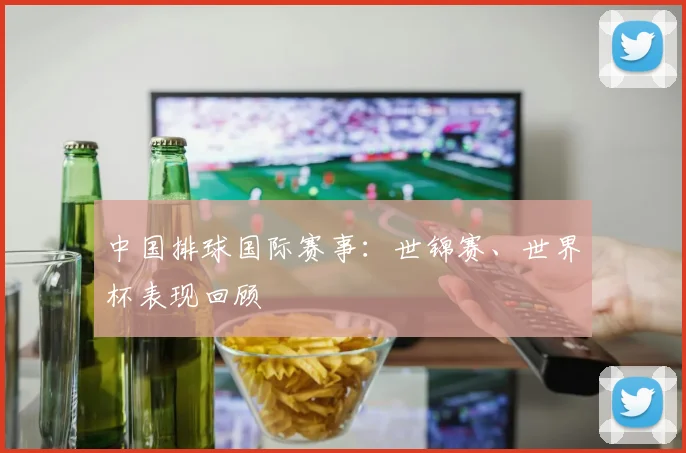 中国排球国际赛事：世锦赛、世界杯表现回顾