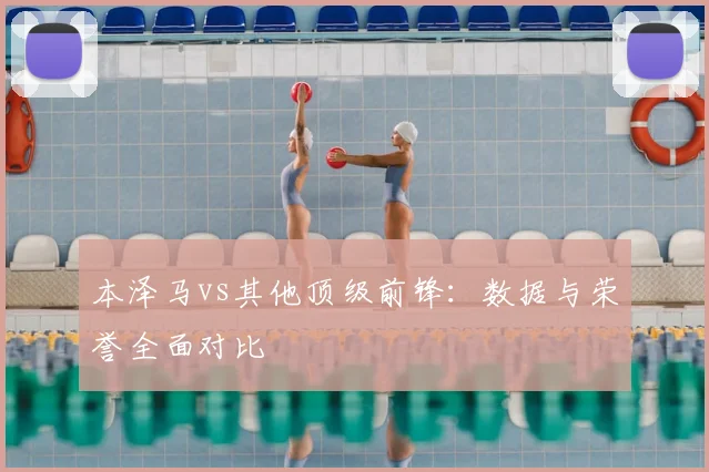 本泽马vs其他顶级前锋：数据与荣誉全面对比
