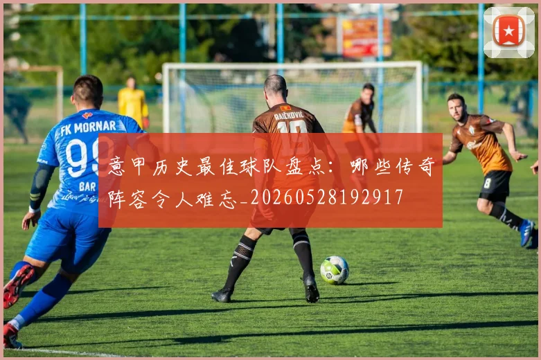 意甲历史最佳球队盘点：哪些传奇阵容令人难忘_20260528192917