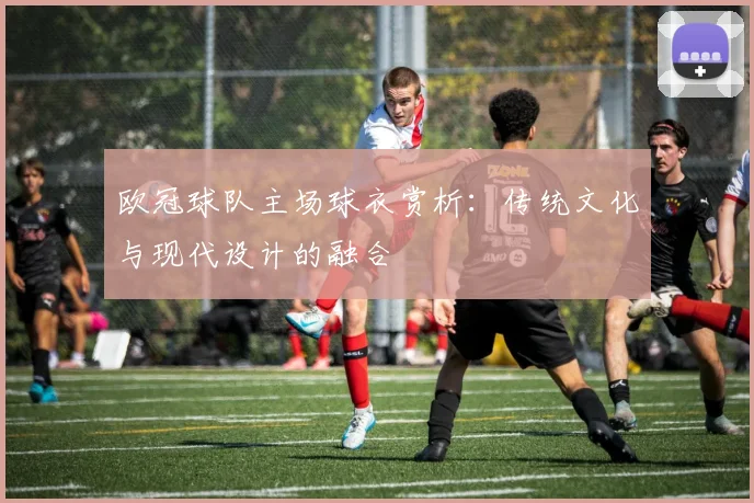 欧冠球队主场球衣赏析:传统文化与现代设计的融合