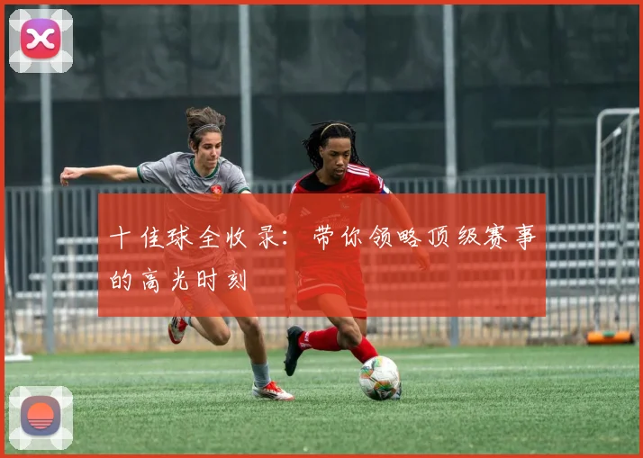 十佳球全收录:带你领略顶级赛事的高光时刻