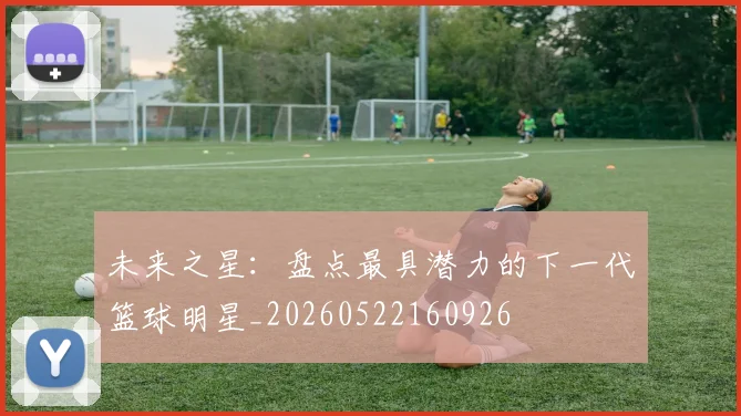 未来之星：盘点最具潜力的下一代篮球明星_20260522160926