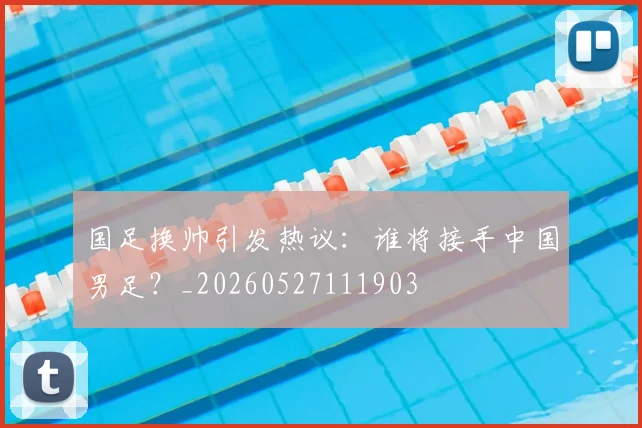 国足换帅引发热议：谁将接手中国男足？_20260527111903