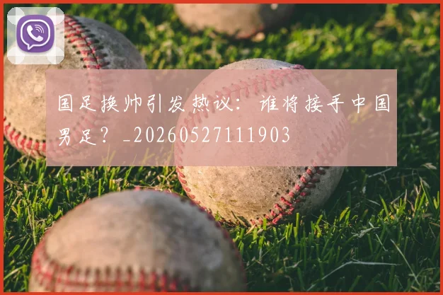 国足换帅引发热议：谁将接手中国男足？_20260527111903