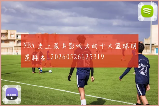 NBA 史上最具影响力的十大篮球明星排名_20260526125319