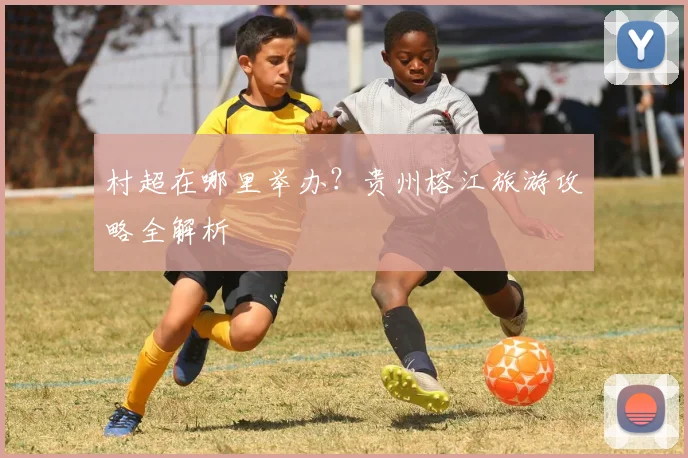 村超在哪里举办？贵州榕江旅游攻略全解析
