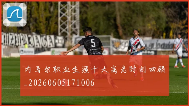 内马尔职业生涯十大高光时刻回顾_20260605171006