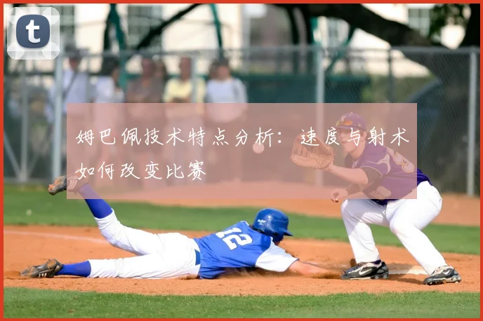 姆巴佩技术特点分析：速度与射术如何改变比赛