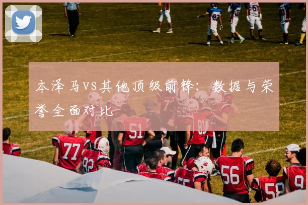 本泽马vs其他顶级前锋：数据与荣誉全面对比